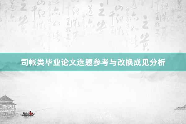 司帐类毕业论文选题参考与改换成见分析