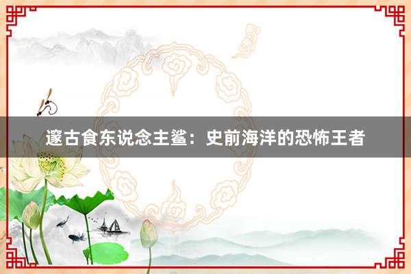 邃古食东说念主鲨：史前海洋的恐怖王者